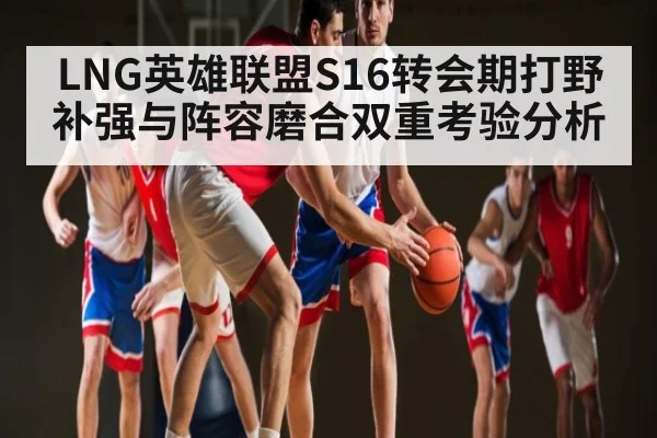 LNG英雄联盟S16转会期打野补强与阵容磨合双重考验分析 - kaiyun